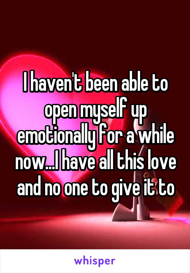 I haven't been able to open myself up emotionally for a while now...I have all this love and no one to give it to