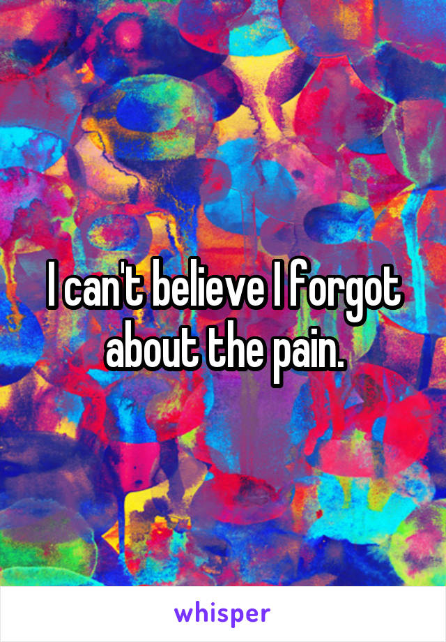 I can't believe I forgot about the pain.