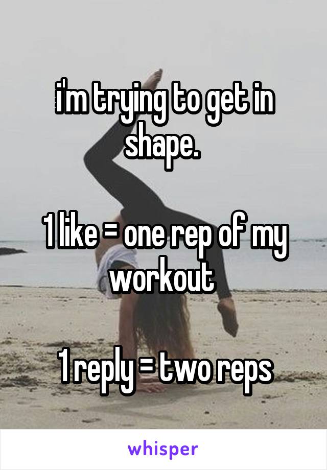 i'm trying to get in shape. 

1 like = one rep of my workout 

1 reply = two reps