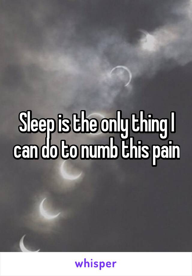 Sleep is the only thing I can do to numb this pain