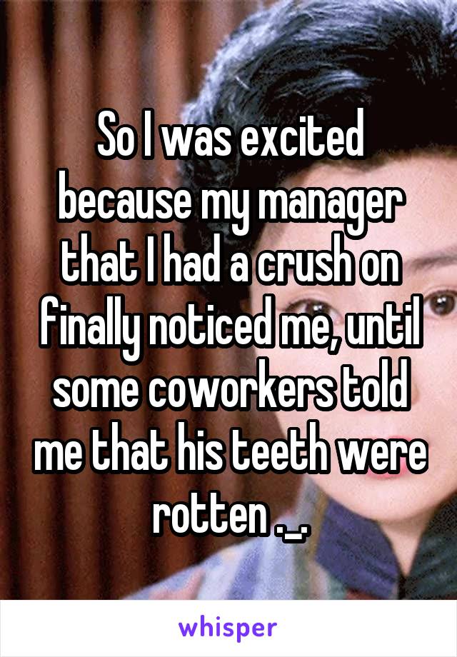 So I was excited because my manager that I had a crush on finally noticed me, until some coworkers told me that his teeth were rotten ._.