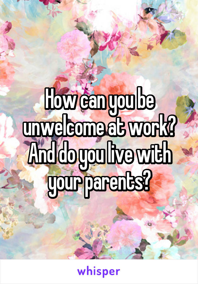 How can you be unwelcome at work? And do you live with your parents?