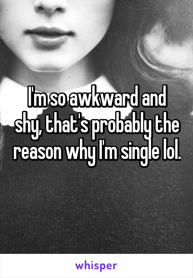 I'm so awkward and shy, that's probably the reason why I'm single lol. 