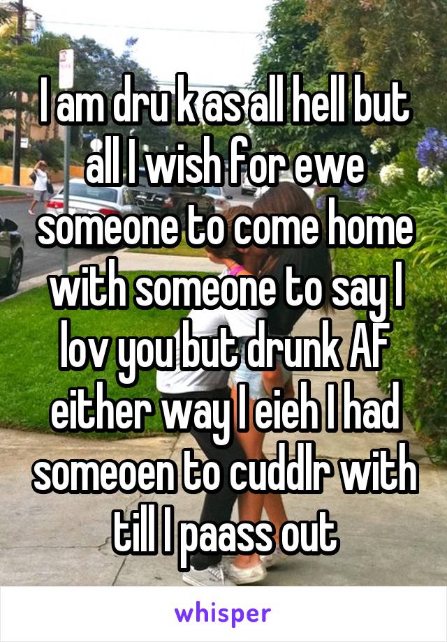 I am dru k as all hell but all I wish for ewe someone to come home with someone to say I lov you but drunk AF either way I eieh I had someoen to cuddlr with till I paass out