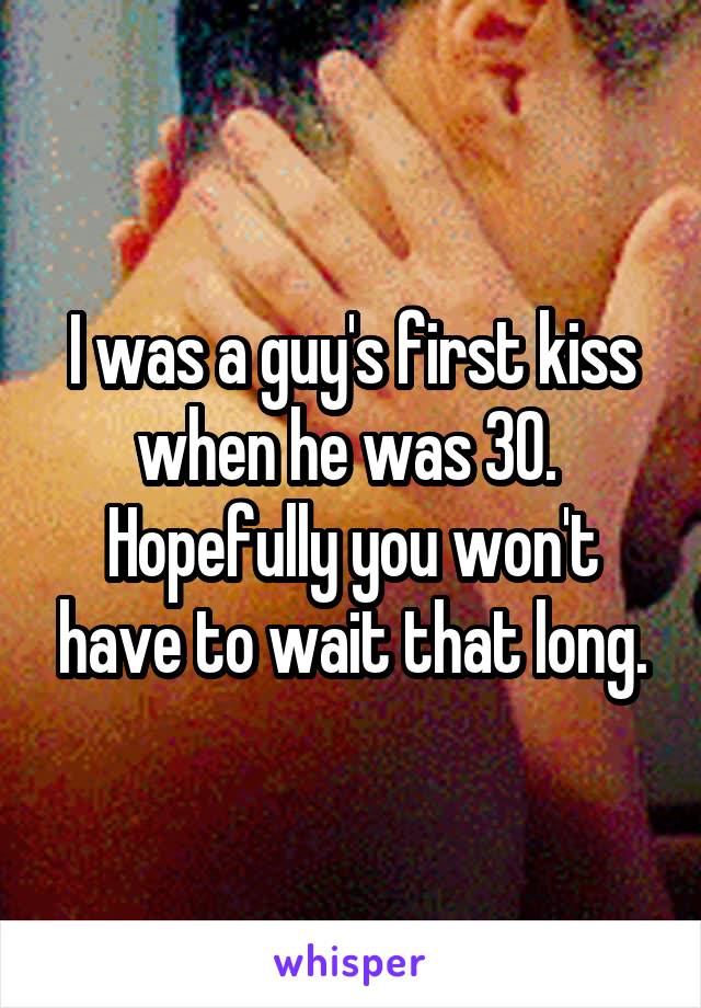 I was a guy's first kiss when he was 30.  Hopefully you won't have to wait that long.