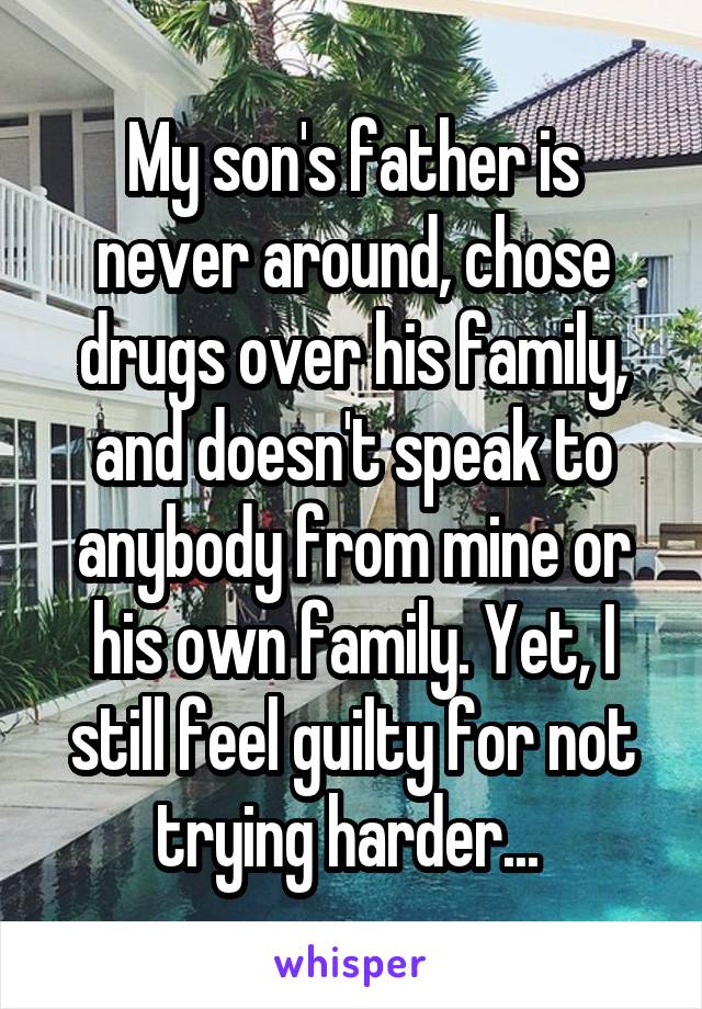 My son's father is never around, chose drugs over his family, and doesn't speak to anybody from mine or his own family. Yet, I still feel guilty for not trying harder... 