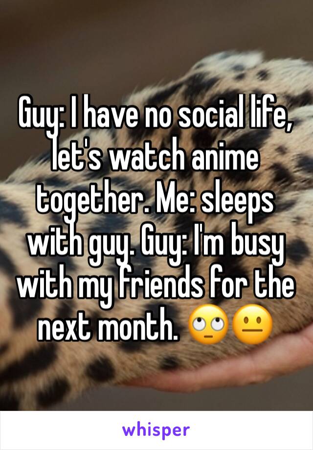 Guy: I have no social life, let's watch anime together. Me: sleeps with guy. Guy: I'm busy with my friends for the next month. 🙄😐