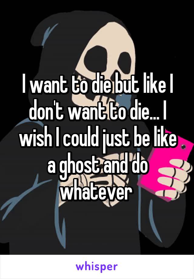 I want to die but like I don't want to die... I wish I could just be like a ghost and do whatever 