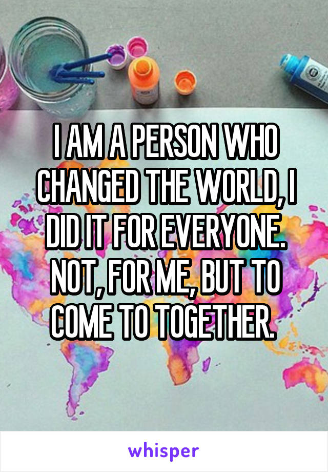 I AM A PERSON WHO CHANGED THE WORLD, I DID IT FOR EVERYONE. NOT, FOR ME, BUT TO COME TO TOGETHER. 