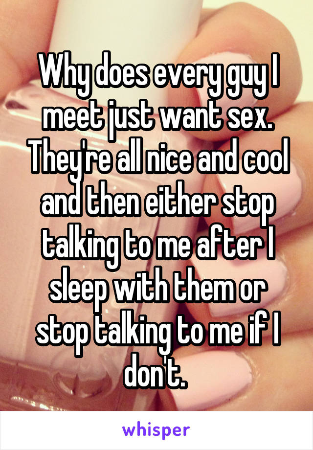 Why does every guy I meet just want sex. They're all nice and cool and then either stop talking to me after I sleep with them or stop talking to me if I don't. 