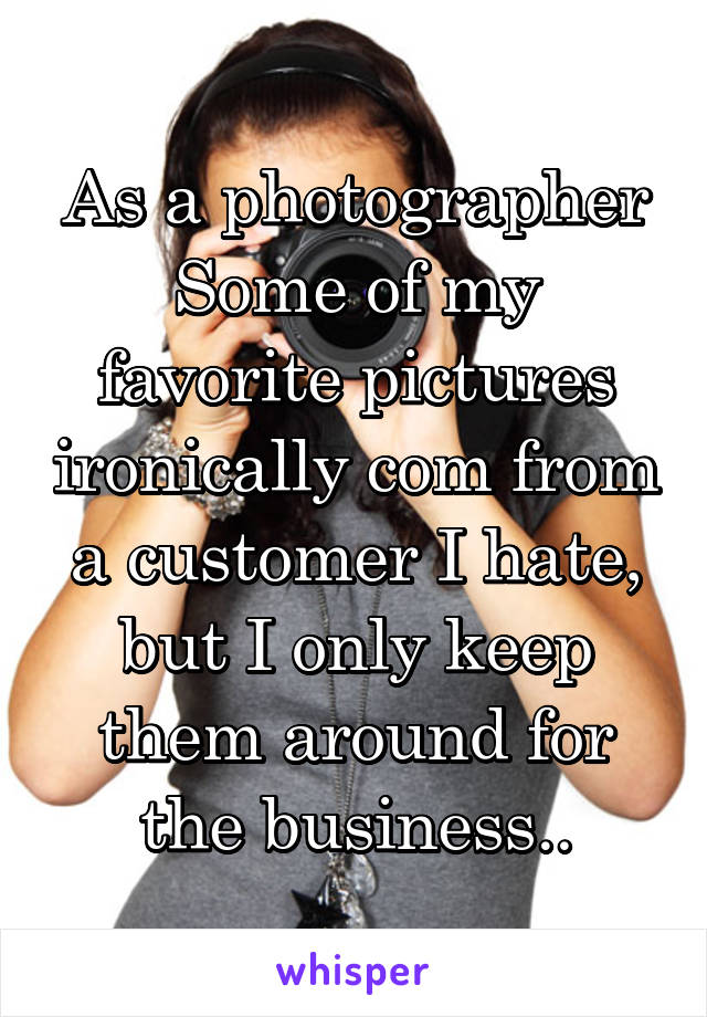 As a photographer Some of my favorite pictures ironically com from a customer I hate, but I only keep them around for the business..