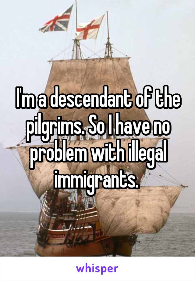 I'm a descendant of the pilgrims. So I have no problem with illegal immigrants. 