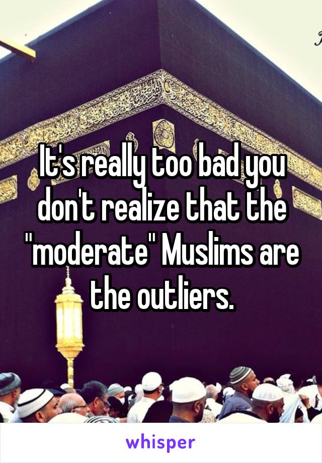 It's really too bad you don't realize that the "moderate" Muslims are the outliers.