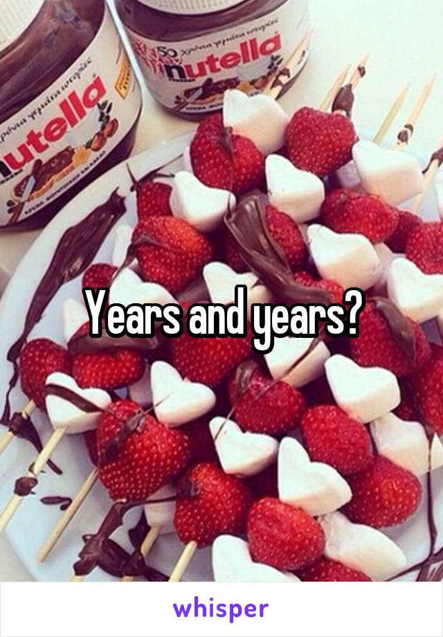 Years and years?