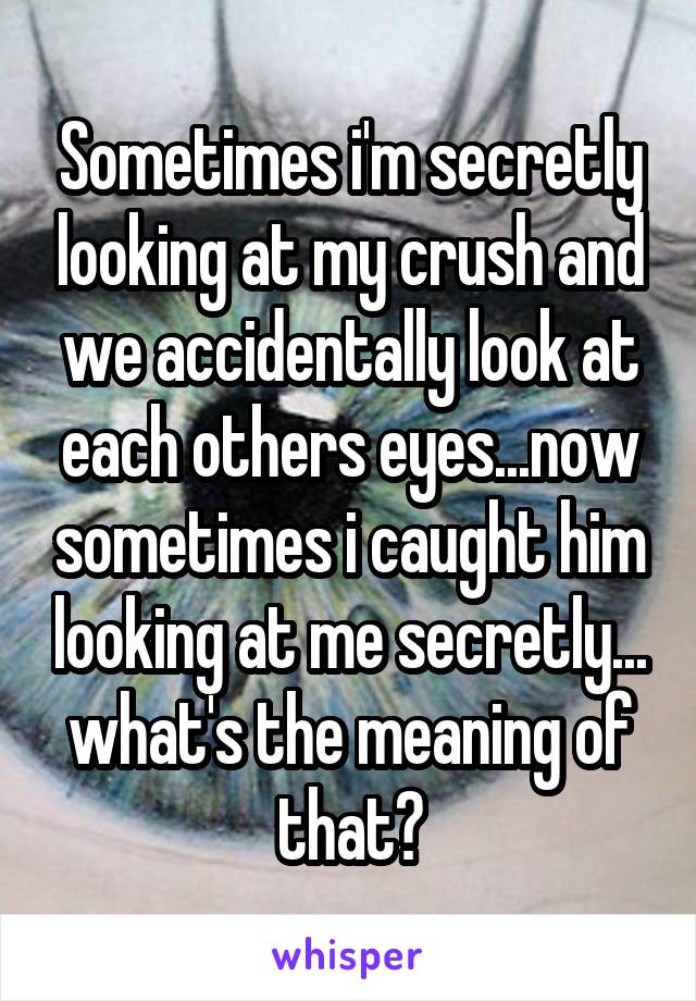 Sometimes i'm secretly looking at my crush and we accidentally look at each others eyes...now sometimes i caught him looking at me secretly... what's the meaning of that?