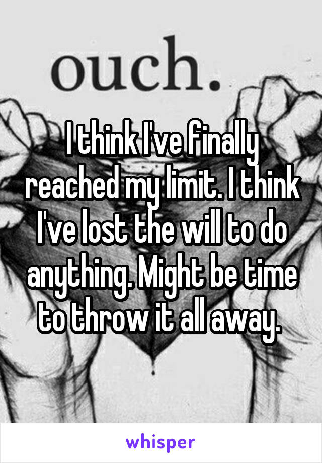 I think I've finally reached my limit. I think I've lost the will to do anything. Might be time to throw it all away. 