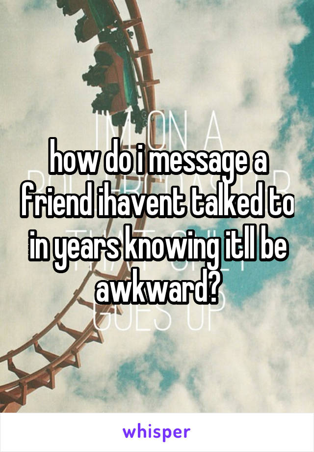 how do i message a friend ihavent talked to in years knowing itll be awkward?