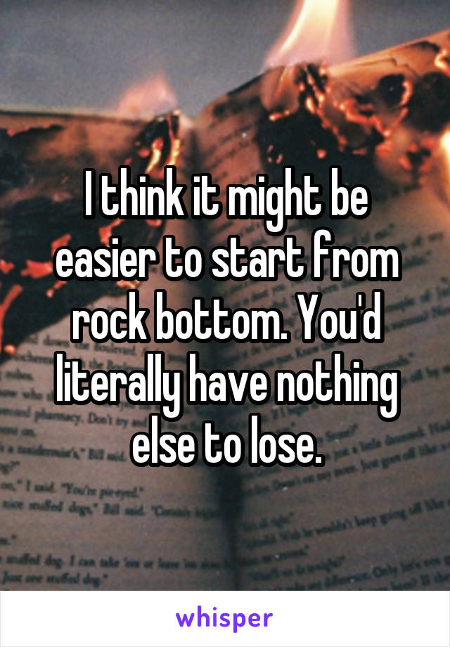 I think it might be easier to start from rock bottom. You'd literally have nothing else to lose.