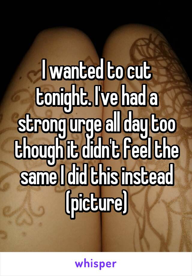 I wanted to cut tonight. I've had a strong urge all day too though it didn't feel the same I did this instead (picture)