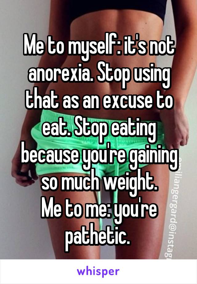 Me to myself: it's not anorexia. Stop using that as an excuse to eat. Stop eating because you're gaining so much weight.
Me to me: you're pathetic. 