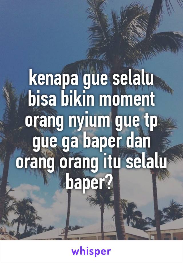 kenapa gue selalu
bisa bikin moment orang nyium gue tp gue ga baper dan orang orang itu selalu baper? 