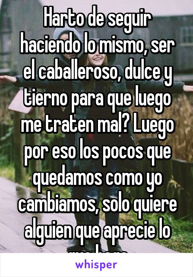 Harto de seguir haciendo lo mismo, ser el caballeroso, dulce y tierno para que luego me traten mal? Luego por eso los pocos que quedamos como yo cambiamos, solo quiere alguien que aprecie lo que hago