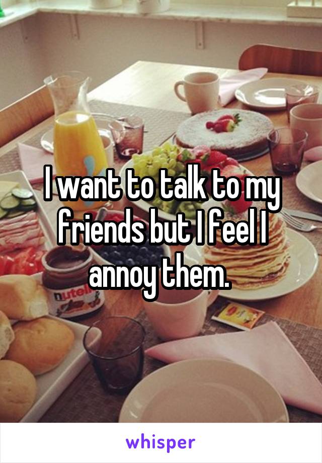 I want to talk to my friends but I feel I annoy them. 