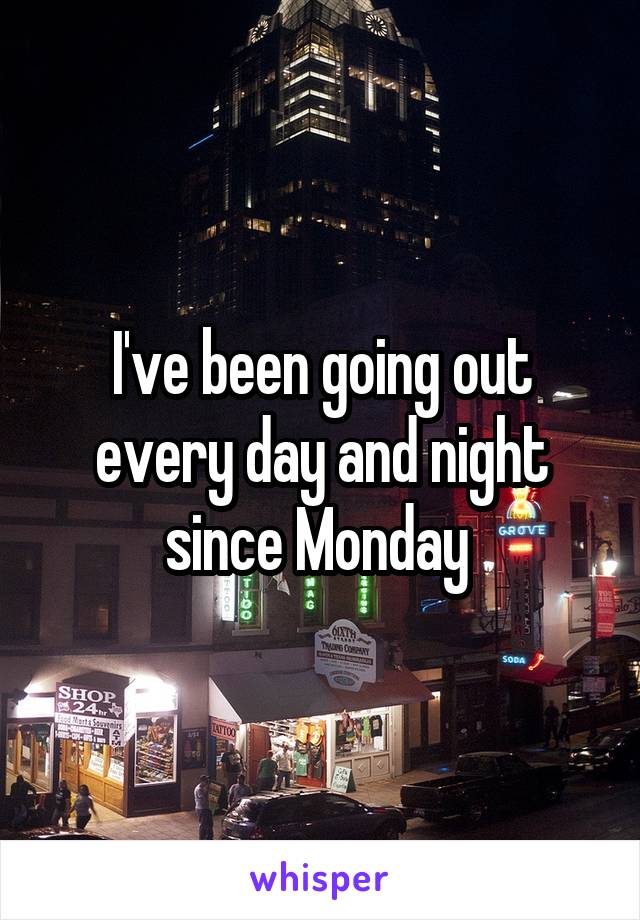 I've been going out every day and night since Monday 