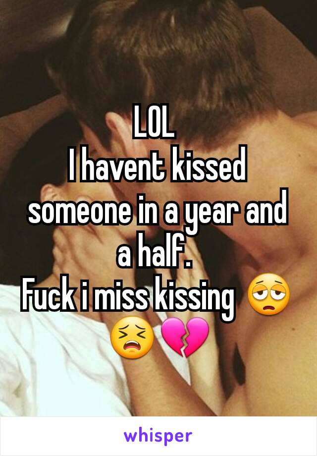 LOL 
I havent kissed someone in a year and a half. 
Fuck i miss kissing 😩😣💔