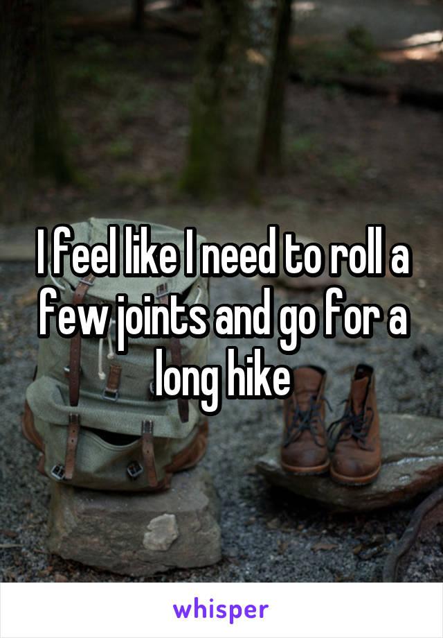 I feel like I need to roll a few joints and go for a long hike