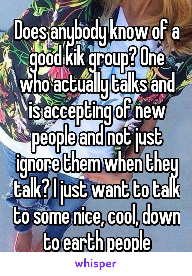 Does anybody know of a good kik group? One who actually talks and is accepting of new people and not just ignore them when they talk? I just want to talk to some nice, cool, down to earth people