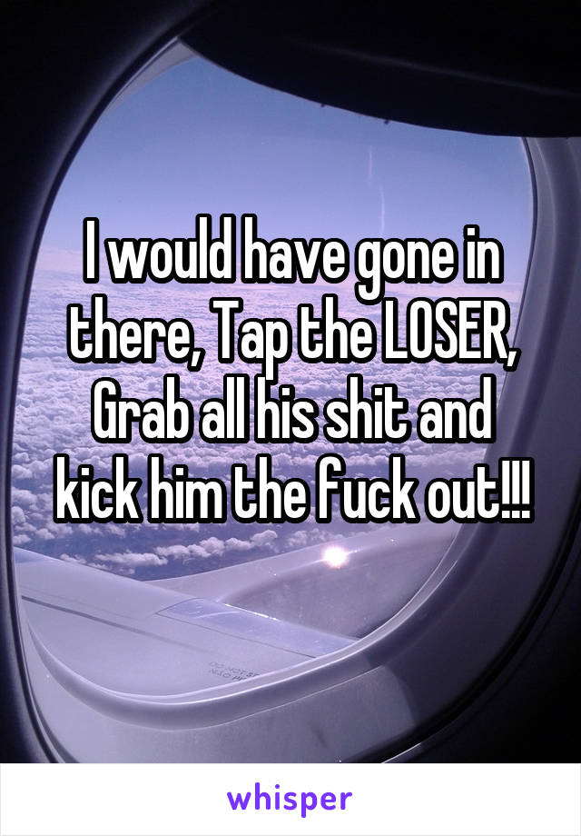 I would have gone in there, Tap the LOSER,
Grab all his shit and kick him the fuck out!!!
