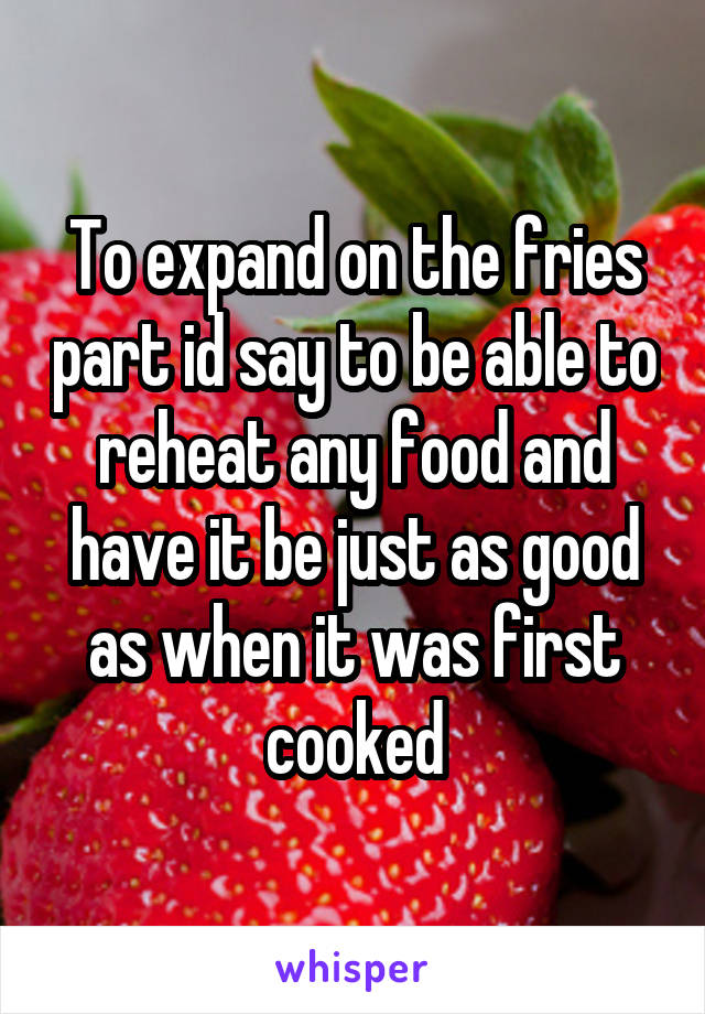 To expand on the fries part id say to be able to reheat any food and have it be just as good as when it was first cooked