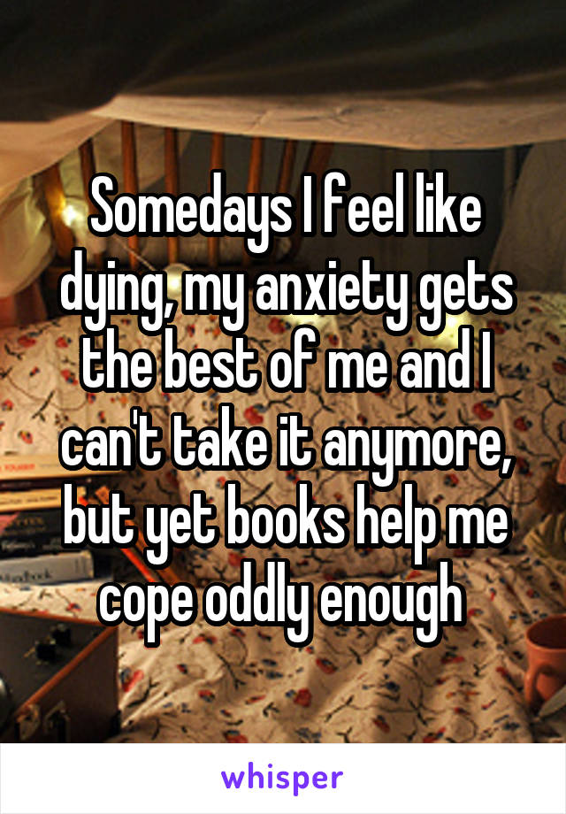 Somedays I feel like dying, my anxiety gets the best of me and I can't take it anymore, but yet books help me cope oddly enough 