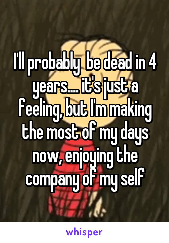 I'll probably  be dead in 4 years.... it's just a feeling, but I'm making the most of my days now, enjoying the company of my self