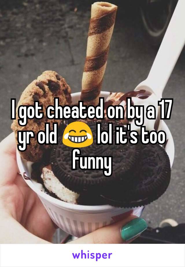 I got cheated on by a 17 yr old 😂 lol it's too funny