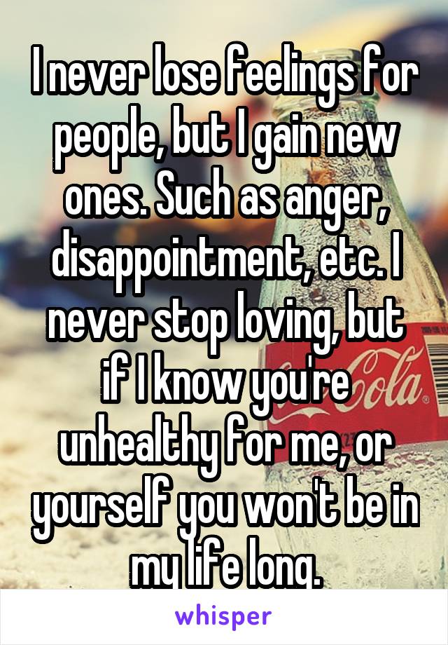 I never lose feelings for people, but I gain new ones. Such as anger, disappointment, etc. I never stop loving, but if I know you're unhealthy for me, or yourself you won't be in my life long.