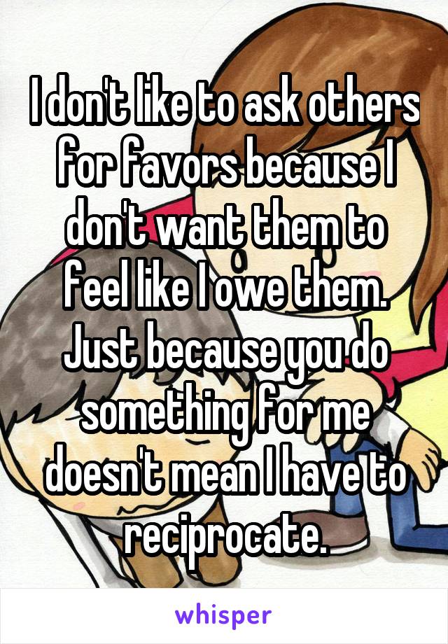 I don't like to ask others for favors because I don't want them to feel like I owe them. Just because you do something for me doesn't mean I have to reciprocate.