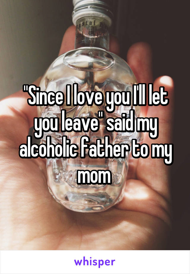 "Since I love you I'll let you leave" said my alcoholic father to my mom 