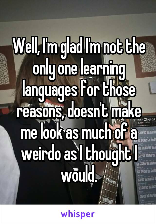 Well, I'm glad I'm not the only one learning languages for those reasons, doesn't make me look as much of a weirdo as I thought I would.