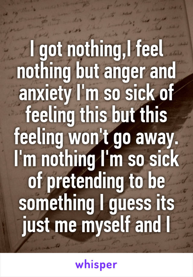 I got nothing,I feel nothing but anger and anxiety I'm so sick of feeling this but this feeling won't go away. I'm nothing I'm so sick of pretending to be something I guess its just me myself and I