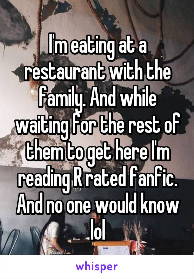 I'm eating at a restaurant with the family. And while waiting for the rest of them to get here I'm reading R rated fanfic. And no one would know lol