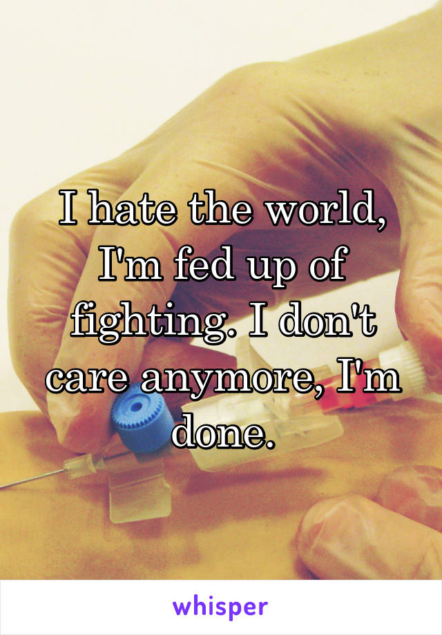 I hate the world, I'm fed up of fighting. I don't care anymore, I'm done.