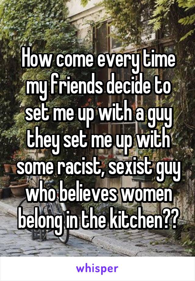 How come every time my friends decide to set me up with a guy they set me up with some racist, sexist guy who believes women belong in the kitchen??