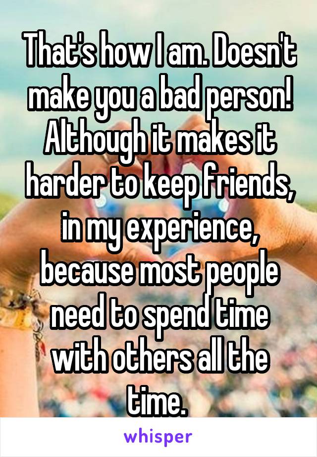 That's how I am. Doesn't make you a bad person! Although it makes it harder to keep friends, in my experience, because most people need to spend time with others all the time. 