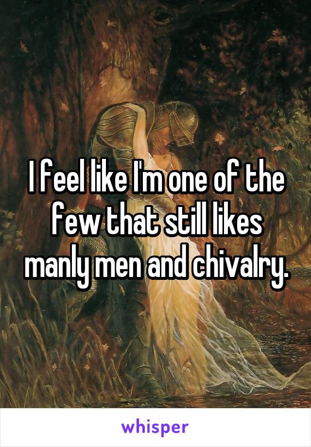 I feel like I'm one of the few that still likes manly men and chivalry.