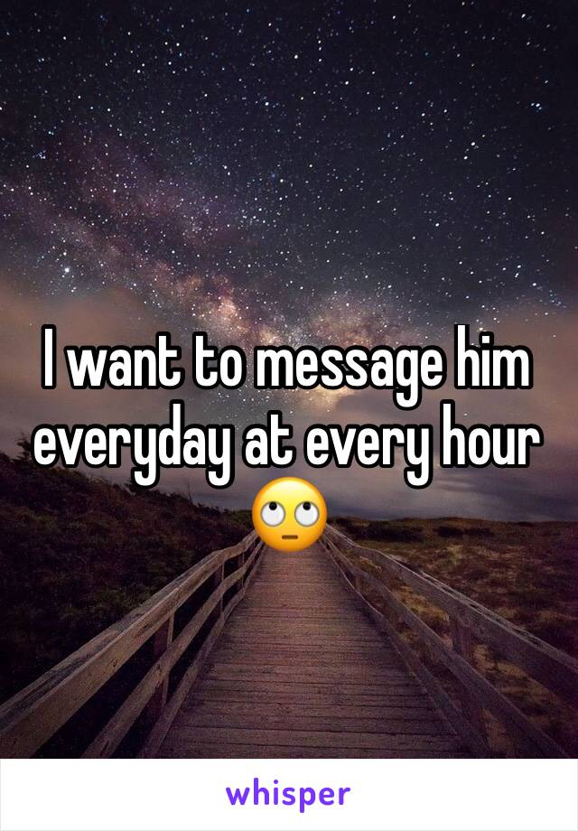 I want to message him everyday at every hour
🙄