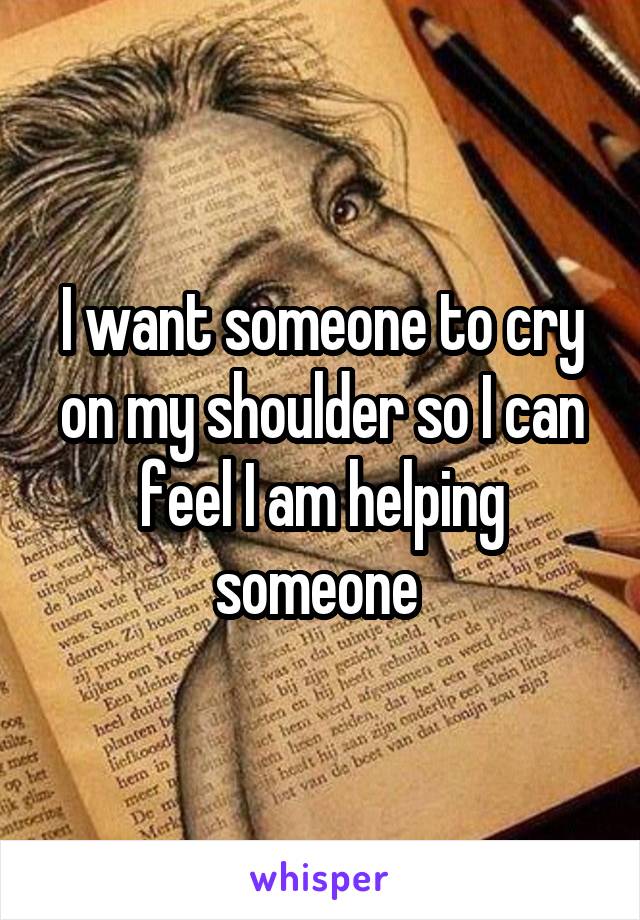 I want someone to cry on my shoulder so I can feel I am helping someone 