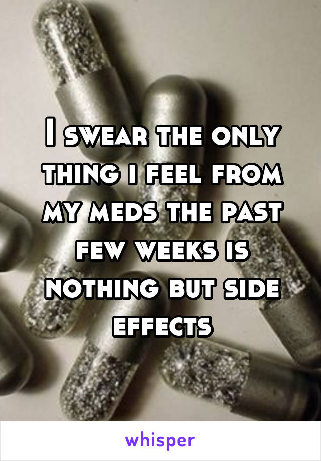 I swear the only thing i feel from my meds the past few weeks is nothing but side effects