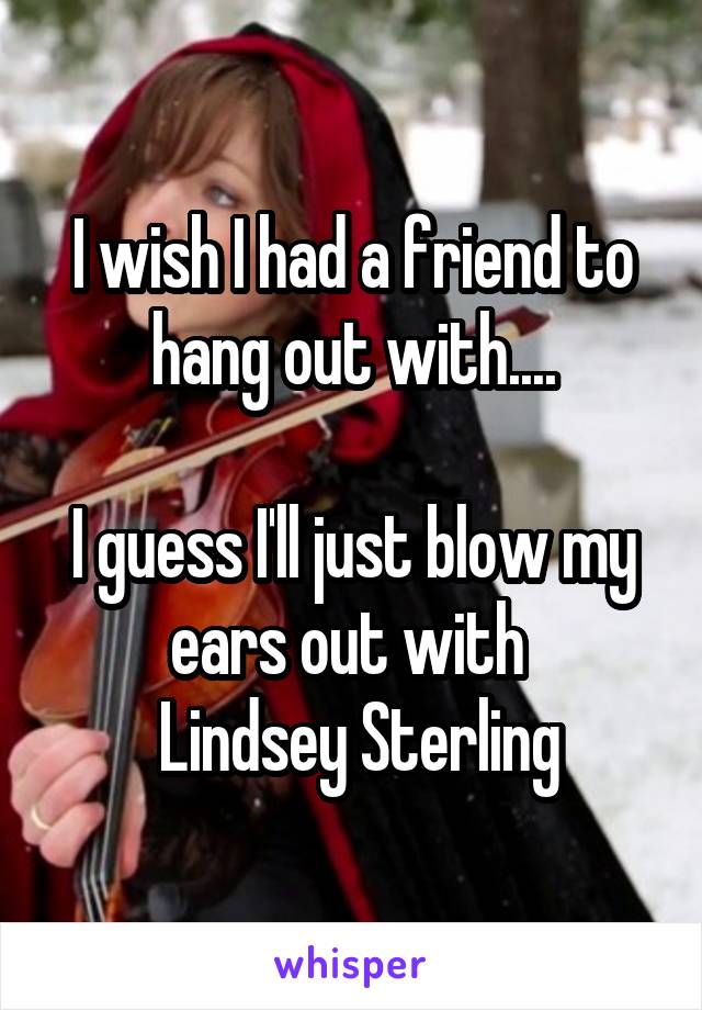 I wish I had a friend to hang out with....

I guess I'll just blow my ears out with 
 Lindsey Sterling